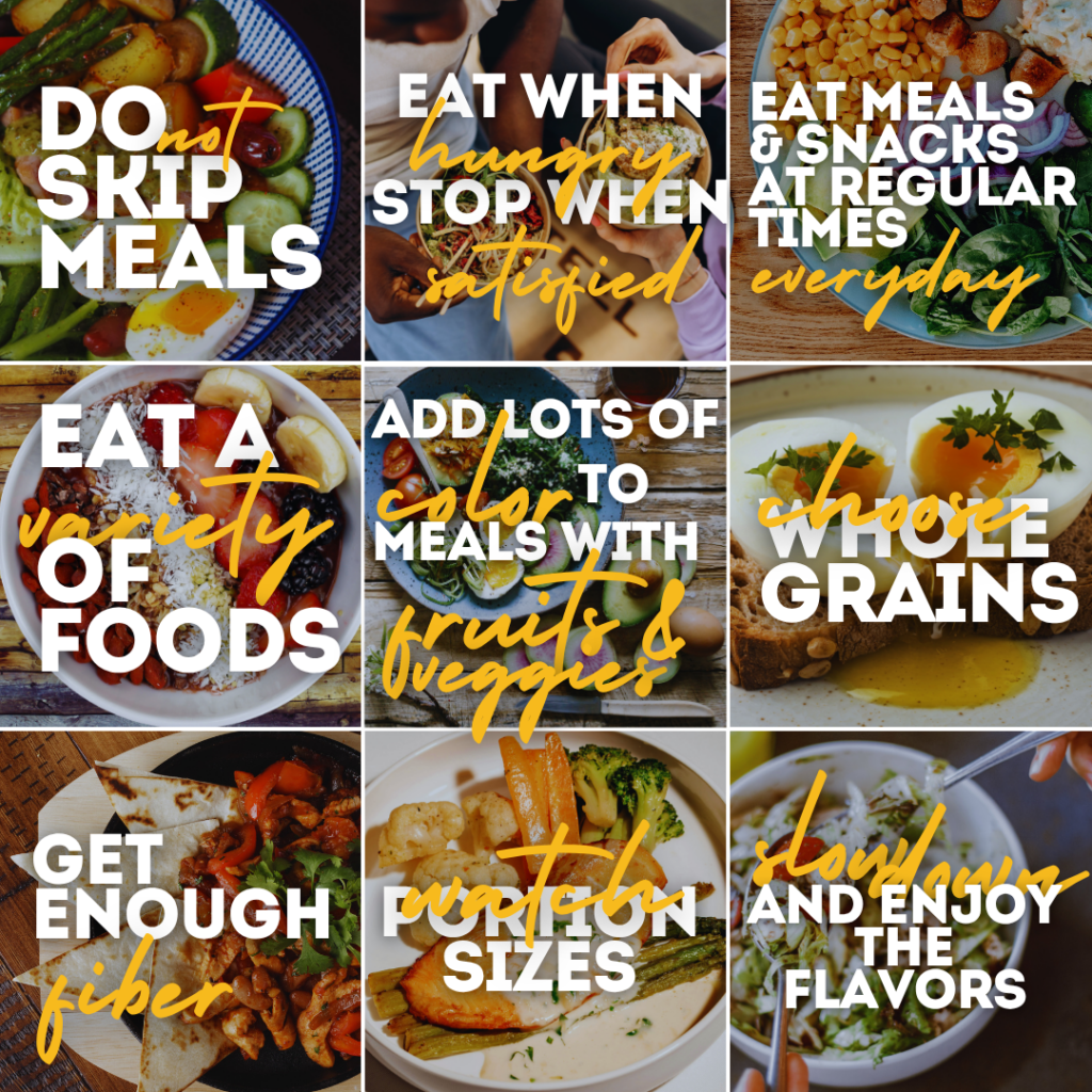 Photo 1: Do not skip meals.
Photo 2: Eat when you are hungry; stop when you are satisfied.
Photo 3: Eat meals and snacks at regular times every day.
Photo 4: Eat a variety of foods and opt for healthy snacks.
Photo 5: Add lots of color to meals with fresh fruits and vegetables.
Photo 6: Choose whole grains over highly processed grains.
Photo 7: Make sure you get enough fiber every day.
Photo 8: Watch portion sizes.
Photo 9: Slow down and enjoy the flavor of each bite of food